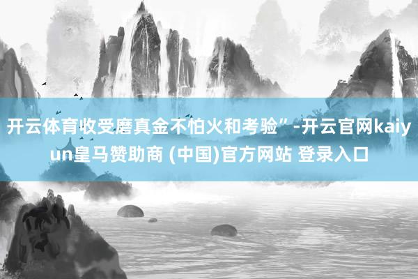 開云體育收受磨真金不怕火和考驗”-開云官網(wǎng)kaiyun皇馬贊助商 (中國)官方網(wǎng)站 登錄入口